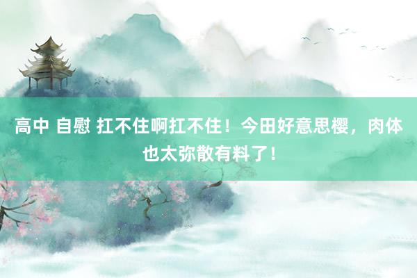 高中 自慰 扛不住啊扛不住！今田好意思樱，肉体也太弥散有料了！