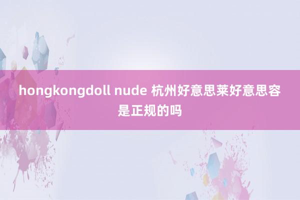 hongkongdoll nude 杭州好意思莱好意思容是正规的吗