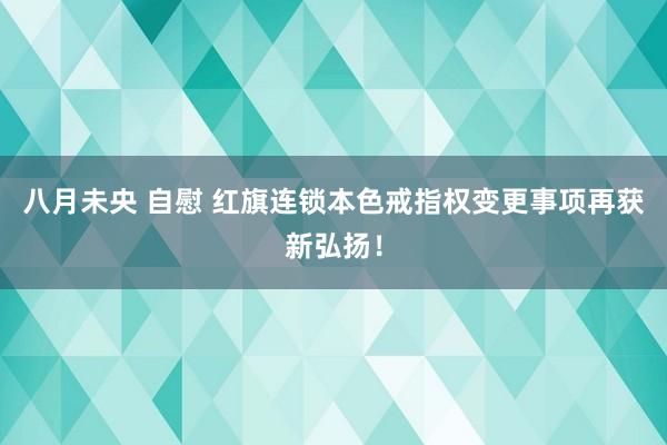 八月未央 自慰 红旗连锁本色戒指权变更事项再获新弘扬！