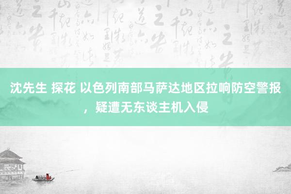 沈先生 探花 以色列南部马萨达地区拉响防空警报，疑遭无东谈主机入侵