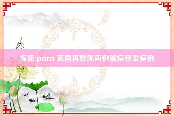 探花 porn 英国再敷陈两例猴痘感染病例