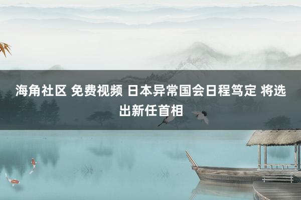 海角社区 免费视频 日本异常国会日程笃定 将选出新任首相
