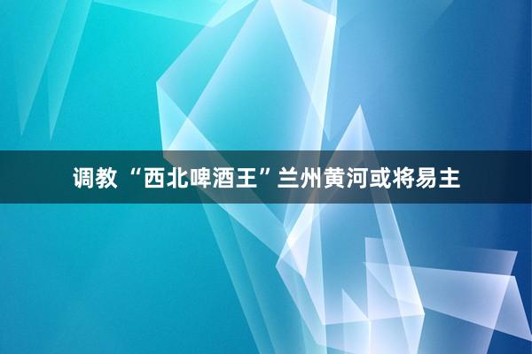 调教 “西北啤酒王”兰州黄河或将易主