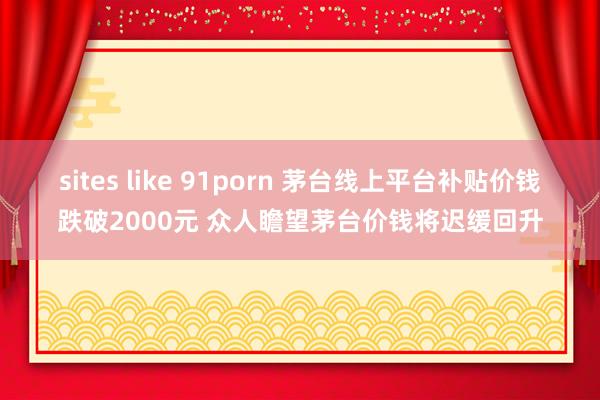 sites like 91porn 茅台线上平台补贴价钱跌破2000元 众人瞻望茅台价钱将迟缓回升