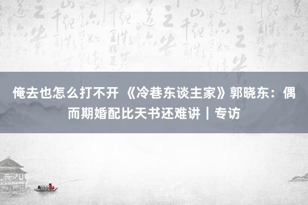 俺去也怎么打不开 《冷巷东谈主家》郭晓东：偶而期婚配比天书还难讲｜专访