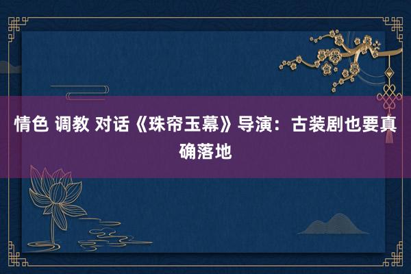 情色 调教 对话《珠帘玉幕》导演：古装剧也要真确落地