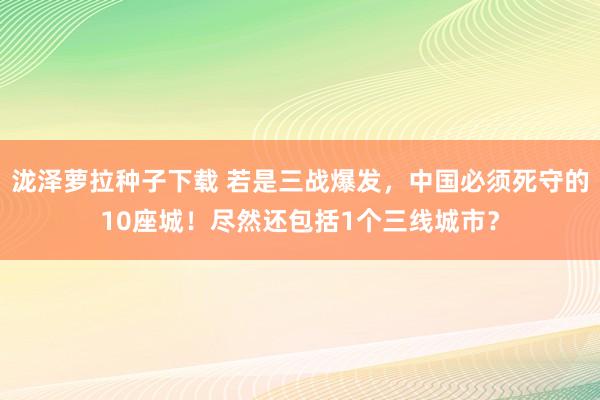 泷泽萝拉种子下载 若是三战爆发，中国必须死守的10座城！尽然还包括1个三线城市？