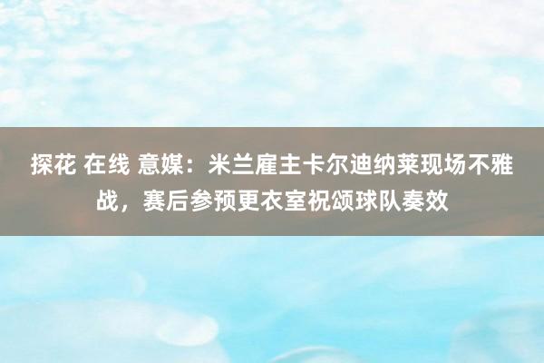 探花 在线 意媒：米兰雇主卡尔迪纳莱现场不雅战，赛后参预更衣室祝颂球队奏效