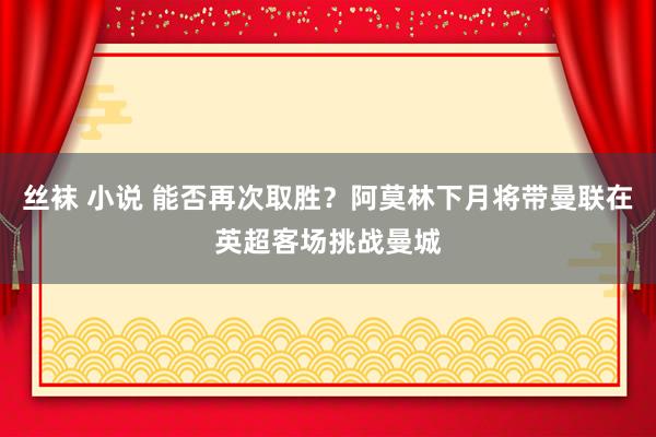 丝袜 小说 能否再次取胜？阿莫林下月将带曼联在英超客场挑战曼城