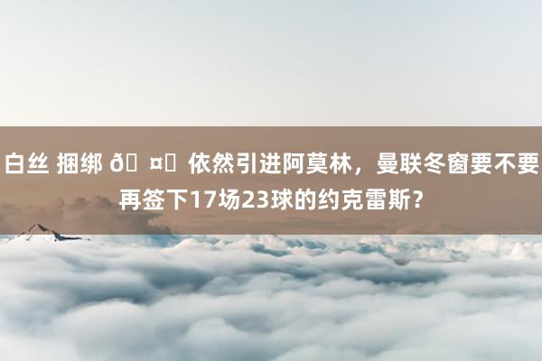 白丝 捆绑 🤔依然引进阿莫林，曼联冬窗要不要再签下17场23球的约克雷斯？