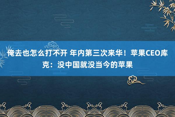 俺去也怎么打不开 年内第三次来华！苹果CEO库克：没中国就没当今的苹果