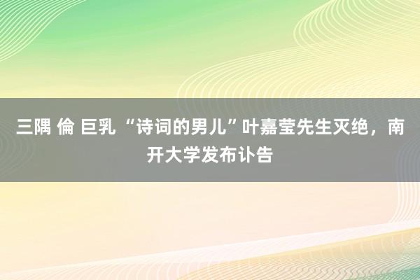 三隅 倫 巨乳 “诗词的男儿”叶嘉莹先生灭绝，南开大学发布讣告