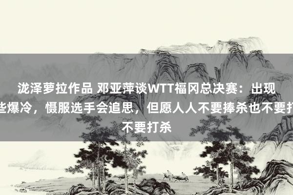 泷泽萝拉作品 邓亚萍谈WTT福冈总决赛：出现了些爆冷，慑服选手会追思，但愿人人不要捧杀也不要打杀