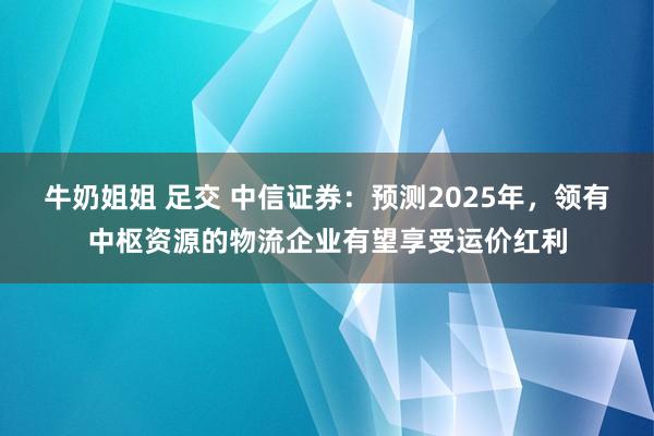 牛奶姐姐 足交 中信证券：预测2025年，领有中枢资源的物流企业有望享受运价红利