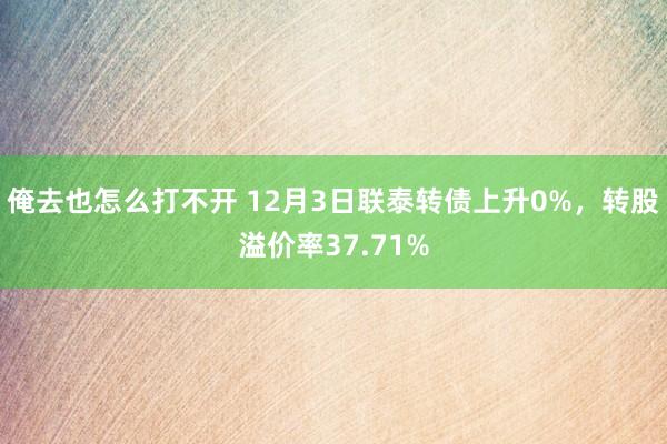 俺去也怎么打不开 12月3日联泰转债上升0%，转股溢价率37.71%