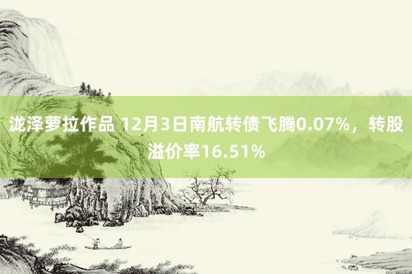 泷泽萝拉作品 12月3日南航转债飞腾0.07%，转股溢价率16.51%