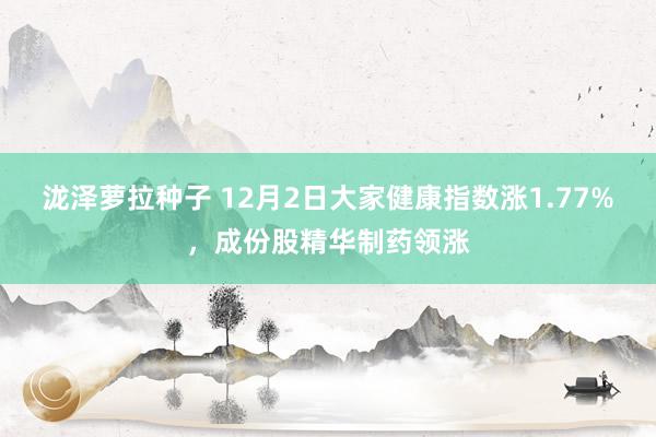 泷泽萝拉种子 12月2日大家健康指数涨1.77%，成份股精华制药领涨