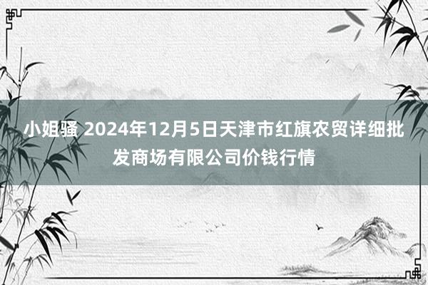 小姐骚 2024年12月5日天津市红旗农贸详细批发商场有限公司价钱行情