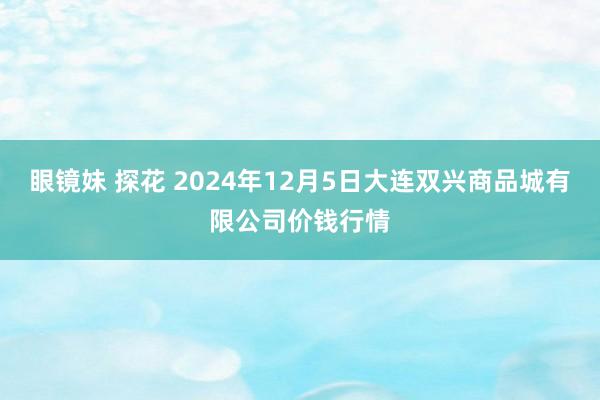 眼镜妹 探花 2024年12月5日大连双兴商品城有限公司价钱行情