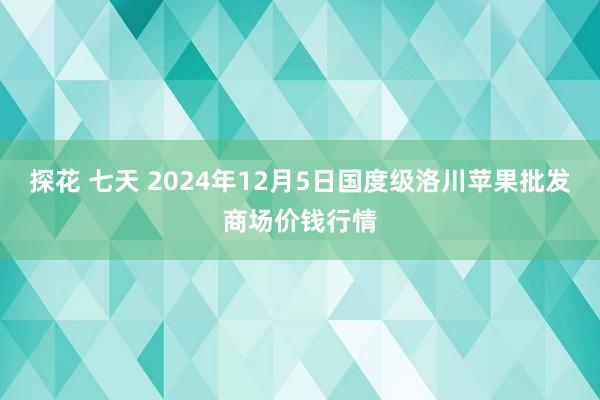 探花 七天 2024年12月5日国度级洛川苹果批发商场价钱行情