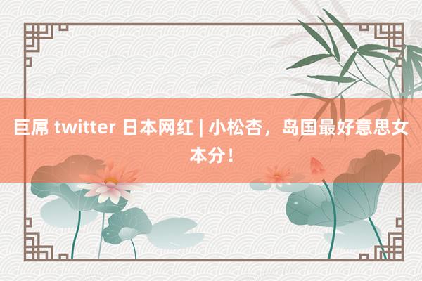 巨屌 twitter 日本网红 | 小松杏，岛国最好意思女本分！