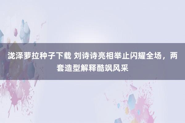 泷泽萝拉种子下载 刘诗诗亮相举止闪耀全场，两套造型解释酷飒风采