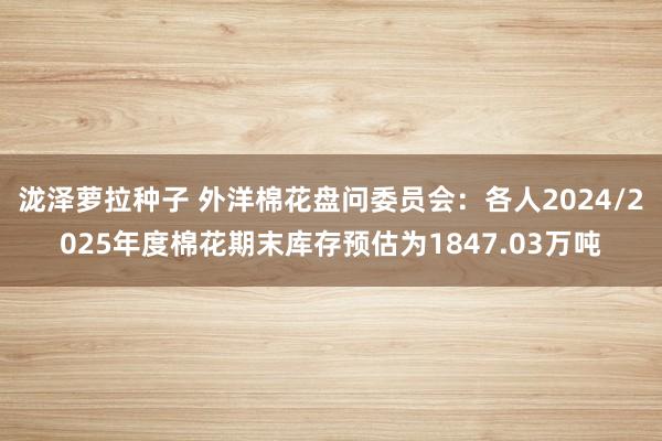 泷泽萝拉种子 外洋棉花盘问委员会：各人2024/2025年度棉花期末库存预估为1847.03万吨