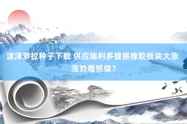 泷泽萝拉种子下载 供应端利多提振橡胶板块大涨 涨势难抓续？