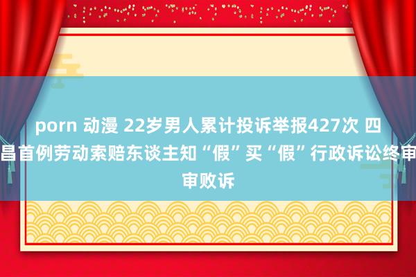 porn 动漫 22岁男人累计投诉举报427次 四川隆昌首例劳动索赔东谈主知“假”买“假”行政诉讼终审败诉