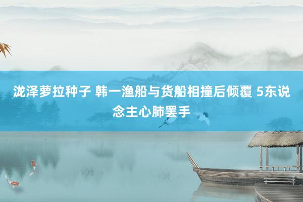 泷泽萝拉种子 韩一渔船与货船相撞后倾覆 5东说念主心肺罢手