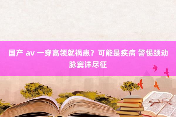 国产 av 一穿高领就祸患？可能是疾病 警惕颈动脉窦详尽征