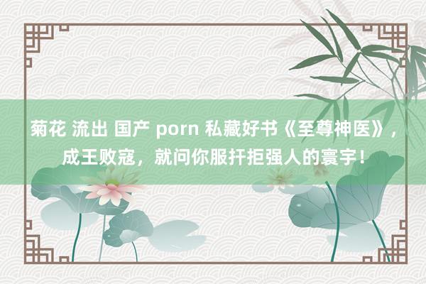 菊花 流出 国产 porn 私藏好书《至尊神医》，成王败寇，就问你服扞拒强人的寰宇！