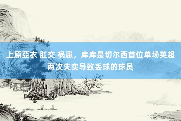 上原亞衣 肛交 祸患，库库是切尔西首位单场英超两次失实导致丢球的球员