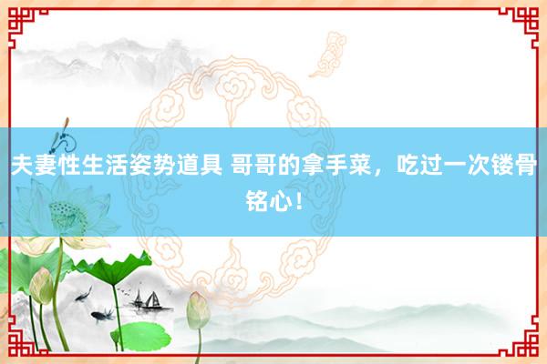 夫妻性生活姿势道具 哥哥的拿手菜，吃过一次镂骨铭心！