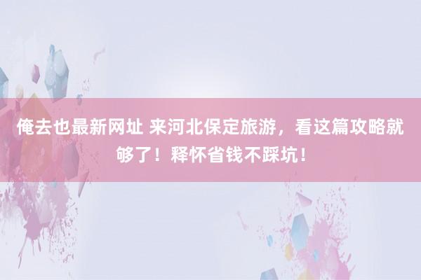 俺去也最新网址 来河北保定旅游，看这篇攻略就够了！释怀省钱不踩坑！