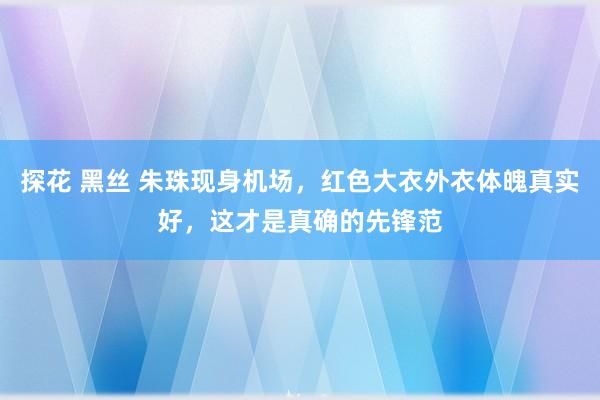 探花 黑丝 朱珠现身机场，红色大衣外衣体魄真实好，这才是真确的先锋范