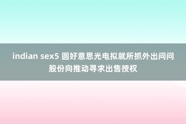 indian sex5 圆好意思光电拟就所抓外出问问股份向推动寻求出售授权