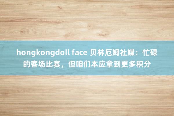 hongkongdoll face 贝林厄姆社媒：忙碌的客场比赛，但咱们本应拿到更多积分