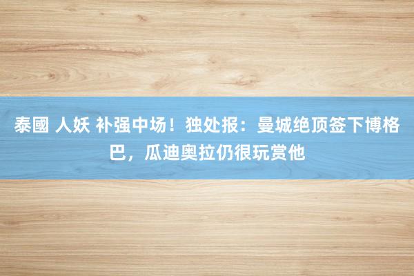 泰國 人妖 补强中场！独处报：曼城绝顶签下博格巴，瓜迪奥拉仍很玩赏他