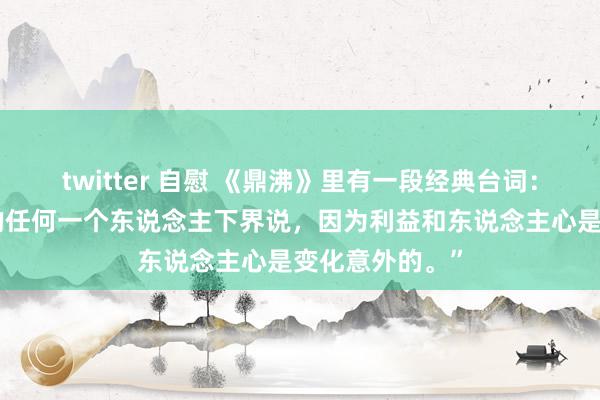 twitter 自慰 《鼎沸》里有一段经典台词：“不要对身边的任何一个东说念主下界说，因为利益和东说念主心是变化意外的。”