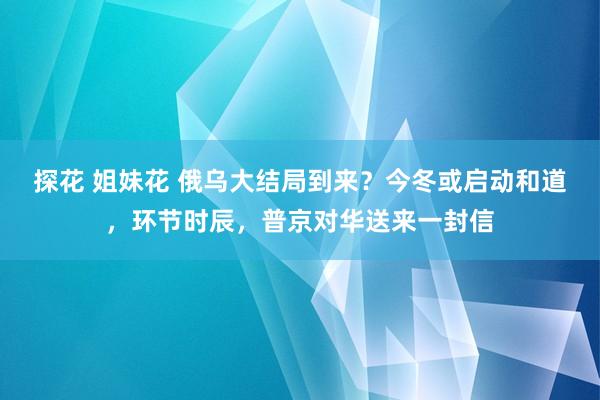 探花 姐妹花 俄乌大结局到来？今冬或启动和道，环节时辰，普京对华送来一封信