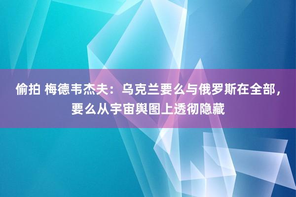 偷拍 梅德韦杰夫：乌克兰要么与俄罗斯在全部，要么从宇宙舆图上透彻隐藏