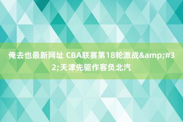 俺去也最新网址 CBA联赛第18轮激战&#32;天津先驱作客负北汽