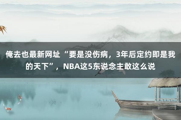 俺去也最新网址 “要是没伤病，3年后定约即是我的天下”，NBA这5东说念主敢这么说