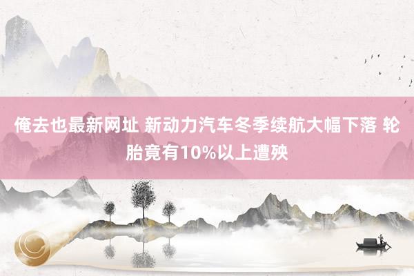 俺去也最新网址 新动力汽车冬季续航大幅下落 轮胎竟有10%以上遭殃