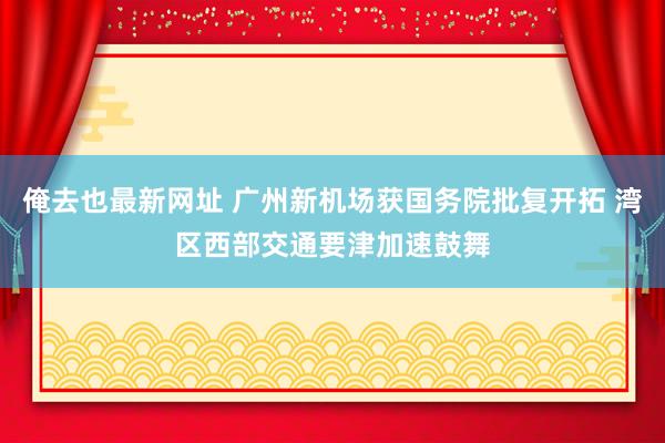 俺去也最新网址 广州新机场获国务院批复开拓 湾区西部交通要津加速鼓舞