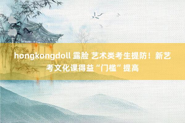 hongkongdoll 露脸 艺术类考生提防！新艺考文化课得益“门槛”提高