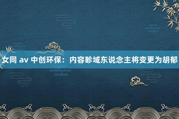 女同 av 中创环保：内容畛域东说念主将变更为胡郁