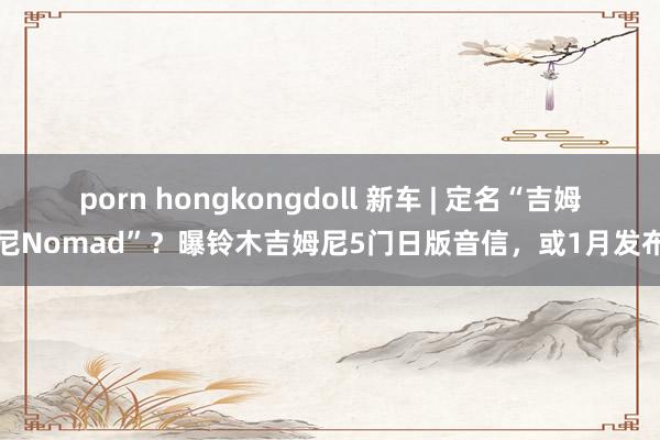 porn hongkongdoll 新车 | 定名“吉姆尼Nomad”？曝铃木吉姆尼5门日版音信，或1月发布