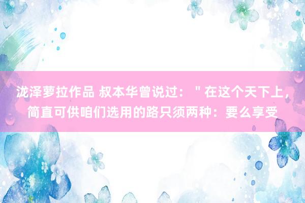 泷泽萝拉作品 叔本华曾说过：＂在这个天下上，简直可供咱们选用的路只须两种：要么享受